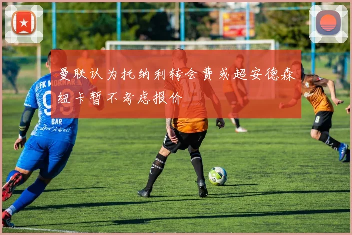 曼联认为托纳利转会费或超安德森纽卡暂不考虑报价
