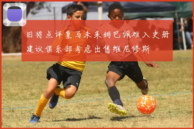 旧将点评皇马未来姆巴佩难入史册建议俱乐部考虑出售维尼修斯