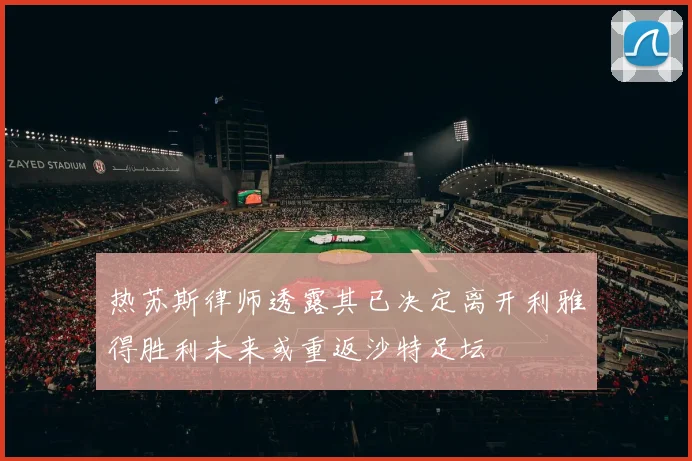 热苏斯律师透露其已决定离开利雅得胜利未来或重返沙特足坛
