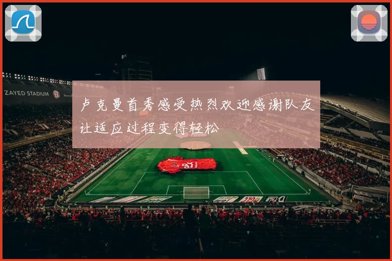 卢克曼首秀感受热烈欢迎感谢队友让适应过程变得轻松