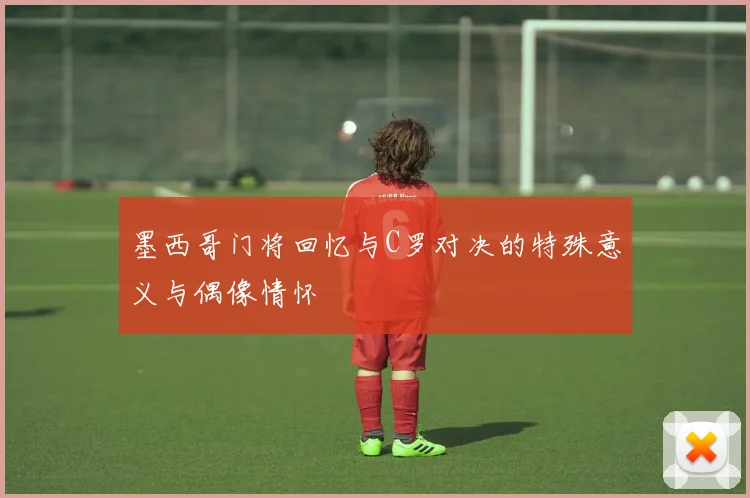 墨西哥门将回忆与C罗对决的特殊意义与偶像情怀