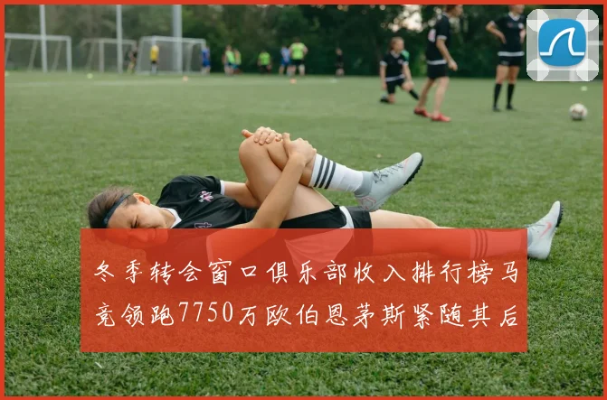 冬季转会窗口俱乐部收入排行榜马竞领跑7750万欧伯恩茅斯紧随其后7200万欧