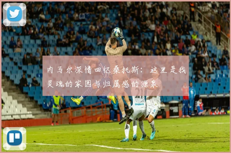 内马尔深情回忆桑托斯：这里是我灵魂的家园与归属感的源泉