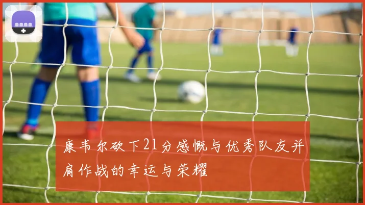 康韦尔砍下21分感慨与优秀队友并肩作战的幸运与荣耀