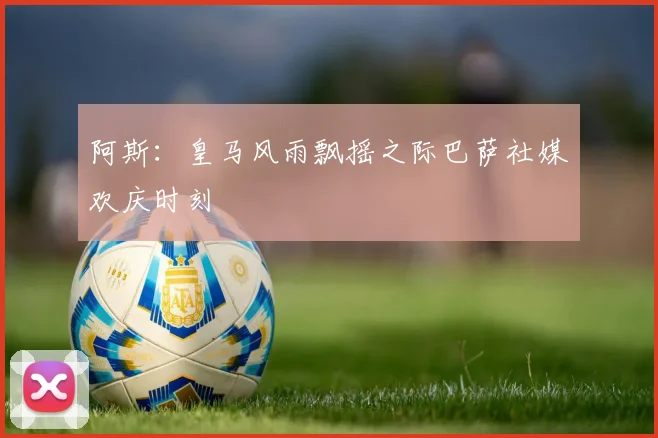 阿斯：皇马风雨飘摇之际巴萨社媒欢庆时刻